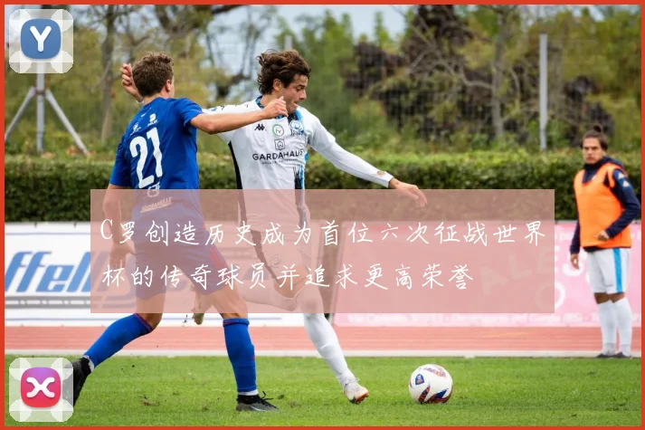 C罗创造历史成为首位六次征战世界杯的传奇球员并追求更高荣誉