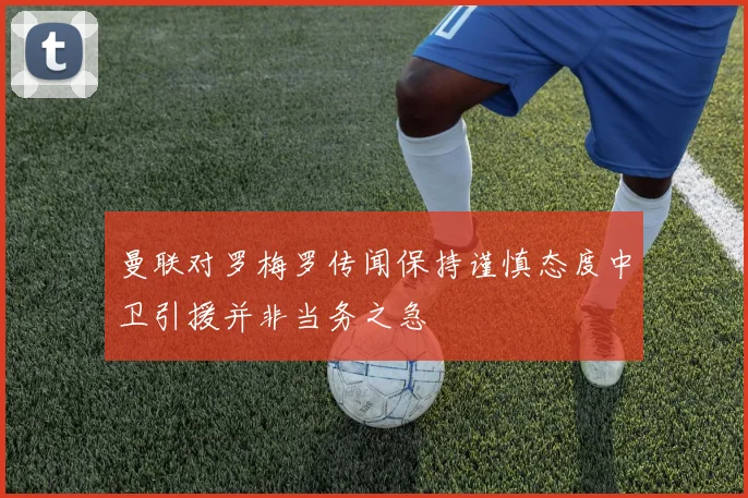 曼联对罗梅罗传闻保持谨慎态度中卫引援并非当务之急