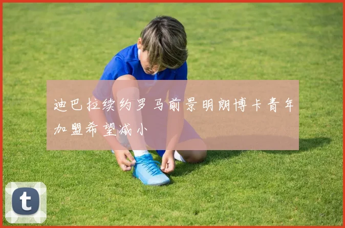 迪巴拉续约罗马前景明朗博卡青年加盟希望减小