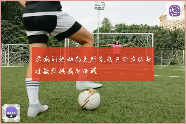 蓉城训练动态更新充电中全力以赴迎接新挑战与机遇