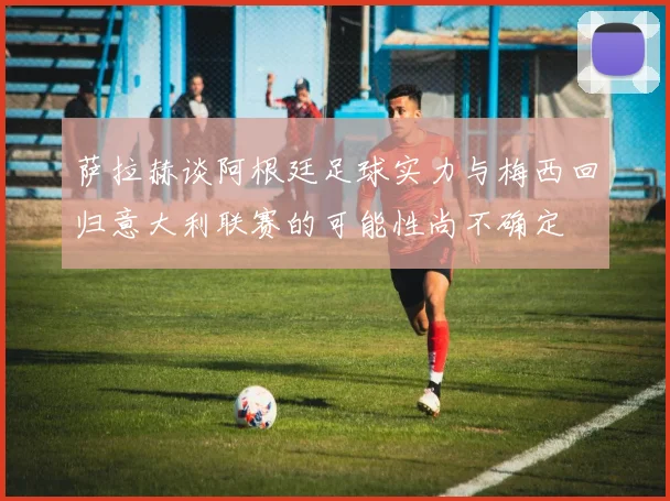 萨拉赫谈阿根廷足球实力与梅西回归意大利联赛的可能性尚不确定