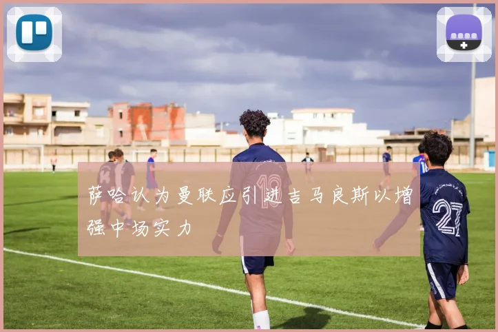 萨哈认为曼联应引进吉马良斯以增强中场实力