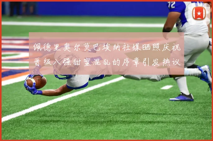 佩德里奥尔莫巴埃纳社媒晒照庆祝晋级八强甜蜜混乱的序章引发热议