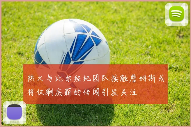 热火与比尔经纪团队接触詹姆斯或将仅剩底薪的传闻引发关注