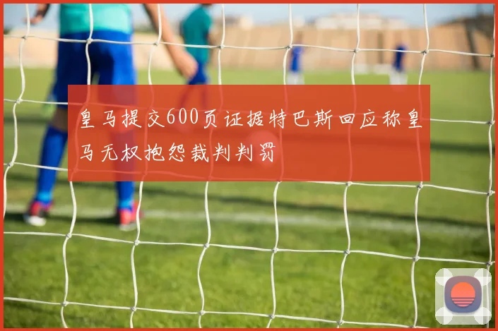 皇马提交600页证据特巴斯回应称皇马无权抱怨裁判判罚
