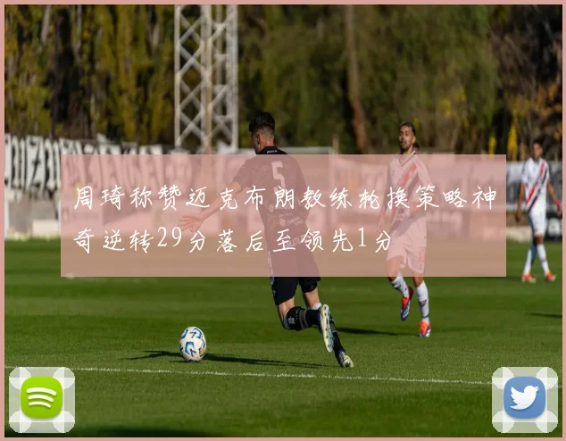 周琦称赞迈克布朗教练轮换策略神奇逆转29分落后至领先1分