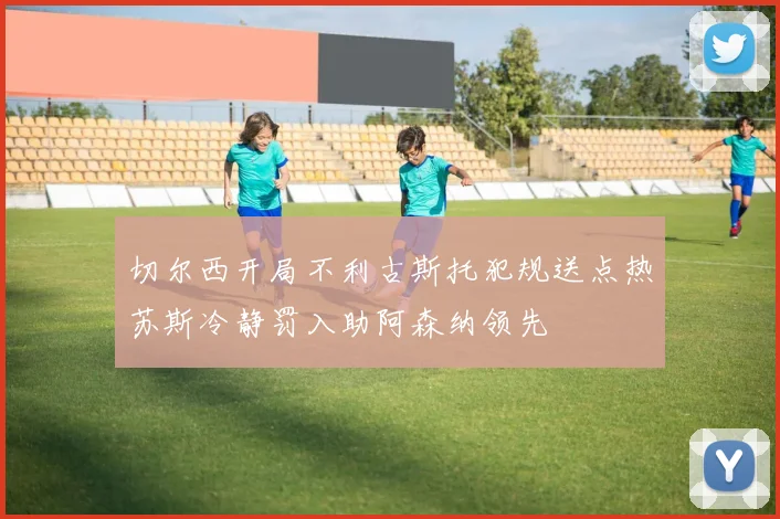 切尔西开局不利古斯托犯规送点热苏斯冷静罚入助阿森纳领先