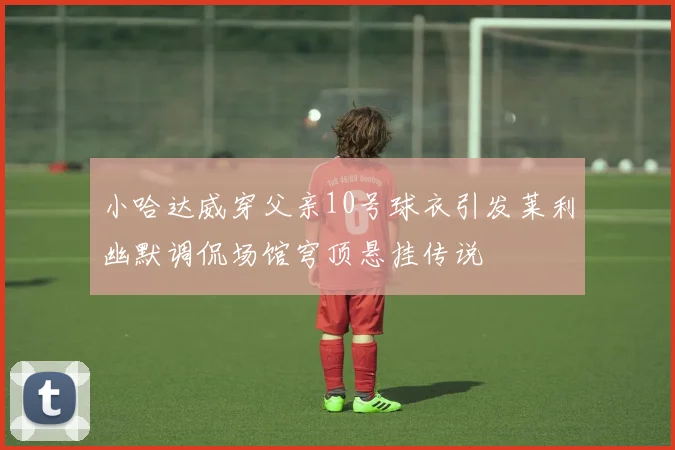 小哈达威穿父亲10号球衣引发莱利幽默调侃场馆穹顶悬挂传说