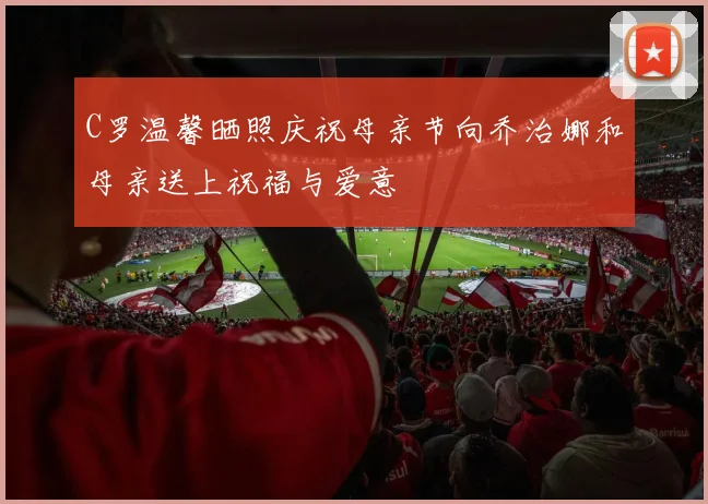 C罗温馨晒照庆祝母亲节向乔治娜和母亲送上祝福与爱意