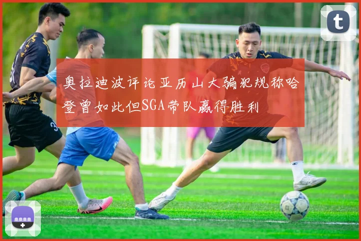 奥拉迪波评论亚历山大骗犯规称哈登曾如此但SGA带队赢得胜利