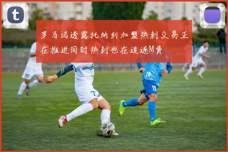 罗马诺透露托纳利加盟热刺交易正在推进同时热刺也在追逐M费