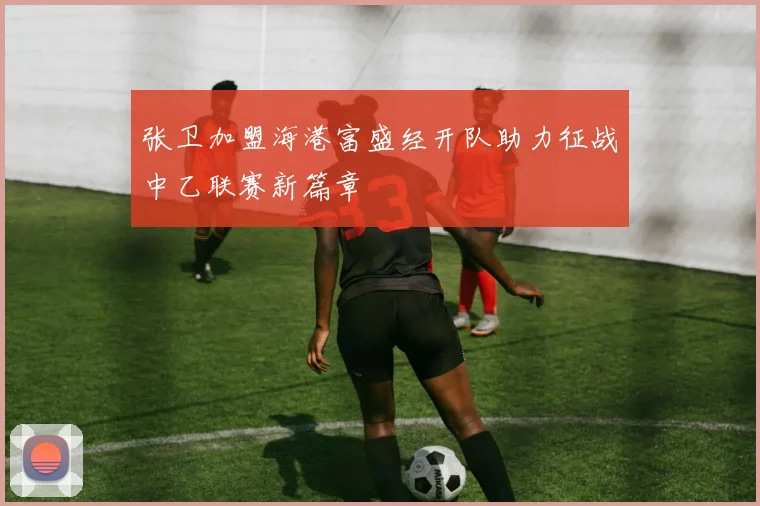 张卫加盟海港富盛经开队助力征战中乙联赛新篇章