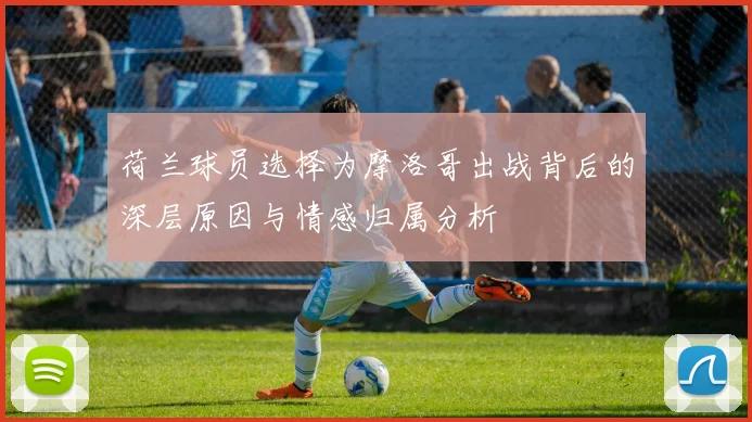 荷兰球员选择为摩洛哥出战背后的深层原因与情感归属分析