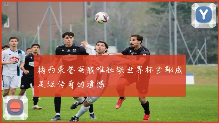 梅西荣誉满载唯独缺世界杯金靴成足坛传奇的遗憾