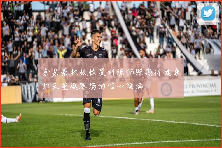 余嘉豪积极恢复训练晒照期待健康归来重返赛场的信心满满
