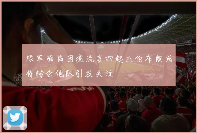 绿军面临困境流言四起杰伦布朗或将转会他队引发关注