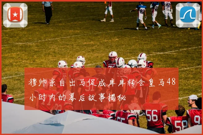 穆帅亲自出马促成库库转会皇马48小时内的幕后故事揭秘