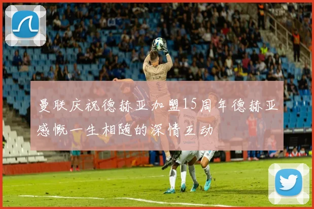 曼联庆祝德赫亚加盟15周年德赫亚感慨一生相随的深情互动