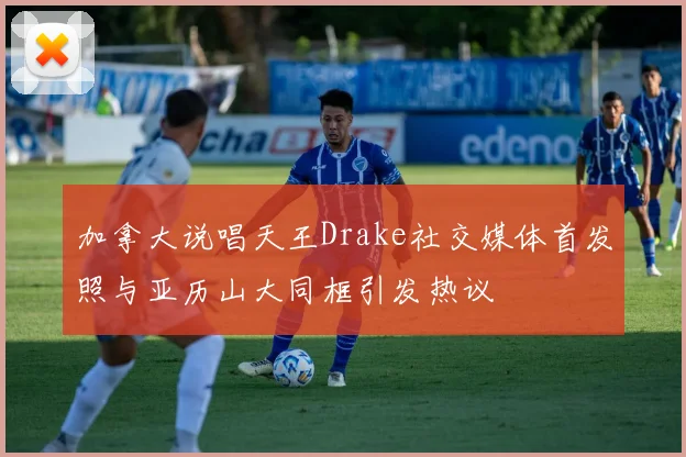 加拿大说唱天王Drake社交媒体首发照与亚历山大同框引发热议