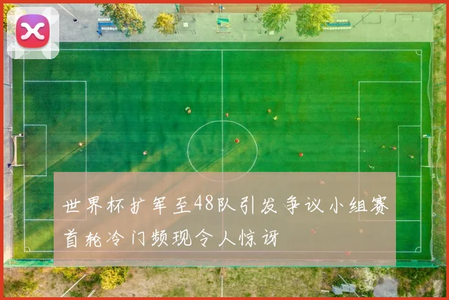 世界杯扩军至48队引发争议小组赛首轮冷门频现令人惊讶
