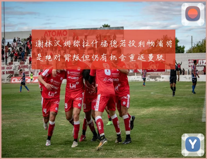 谢林汉姆称拉什福德若投利物浦将是绝对背叛但仍有机会重返曼联